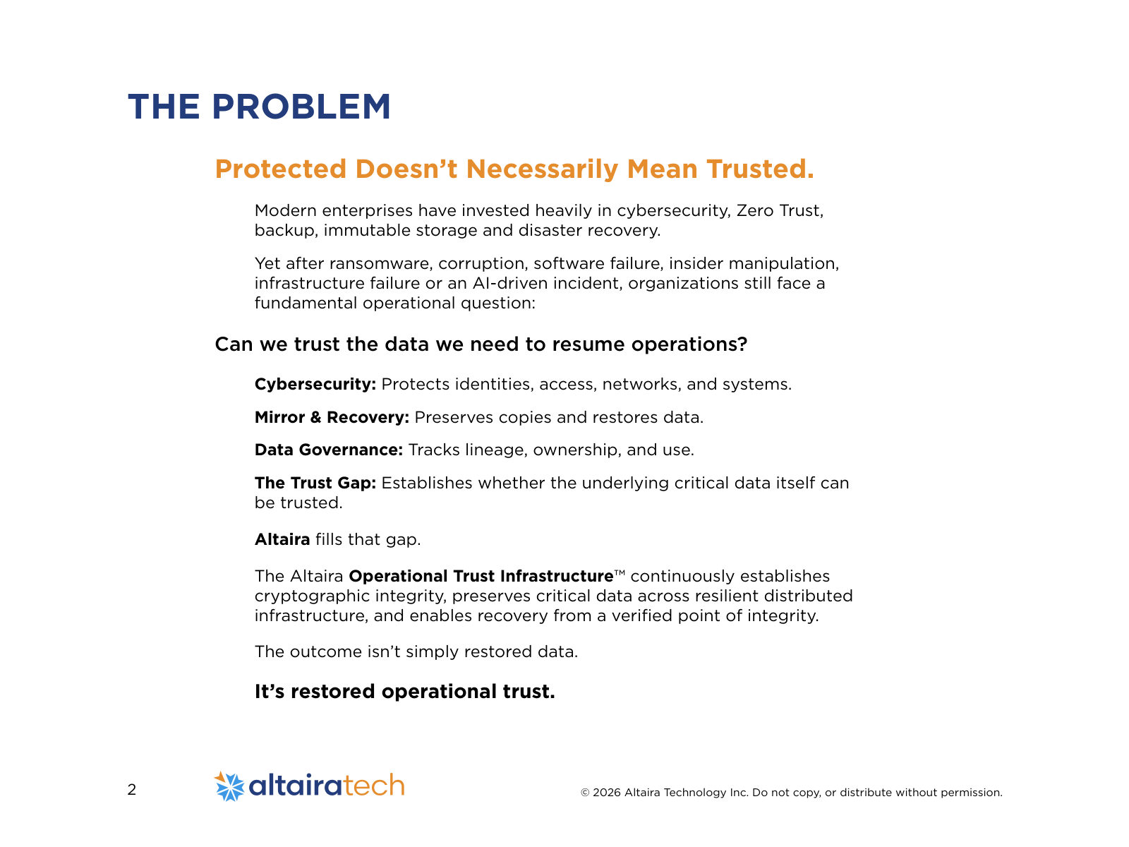 Protected Doesn’t Necessarily Mean Trusted. Modern enterprises have invested heavily in cybersecurity, Zero Trust, backup, immutable storage and disaster recovery. Yet after ransomware, corruption, software failure, insider manipulation, infrastructure failure or an AI-driven incident, organizations still face a fundamental operational question: Can we trust the data we need to resume operations? Cybersecurity: Protects identities, access, networks, and systems. Mirror & Recovery: Preserves copies and restores data. Data Governance: Tracks lineage, ownership, and use. The Trust Gap: Establishes whether the underlying critical data itself can be trusted. Altaira fills that gap. The Altaira Operational Trust Infrastructure™ continuously establishes cryptographic integrity, preserves critical data across resilient distributed infrastructure, and enables recovery from a verified point of integrity. The outcome isn’t simply restored data. It’s restored operational trust. THE PROBLEM