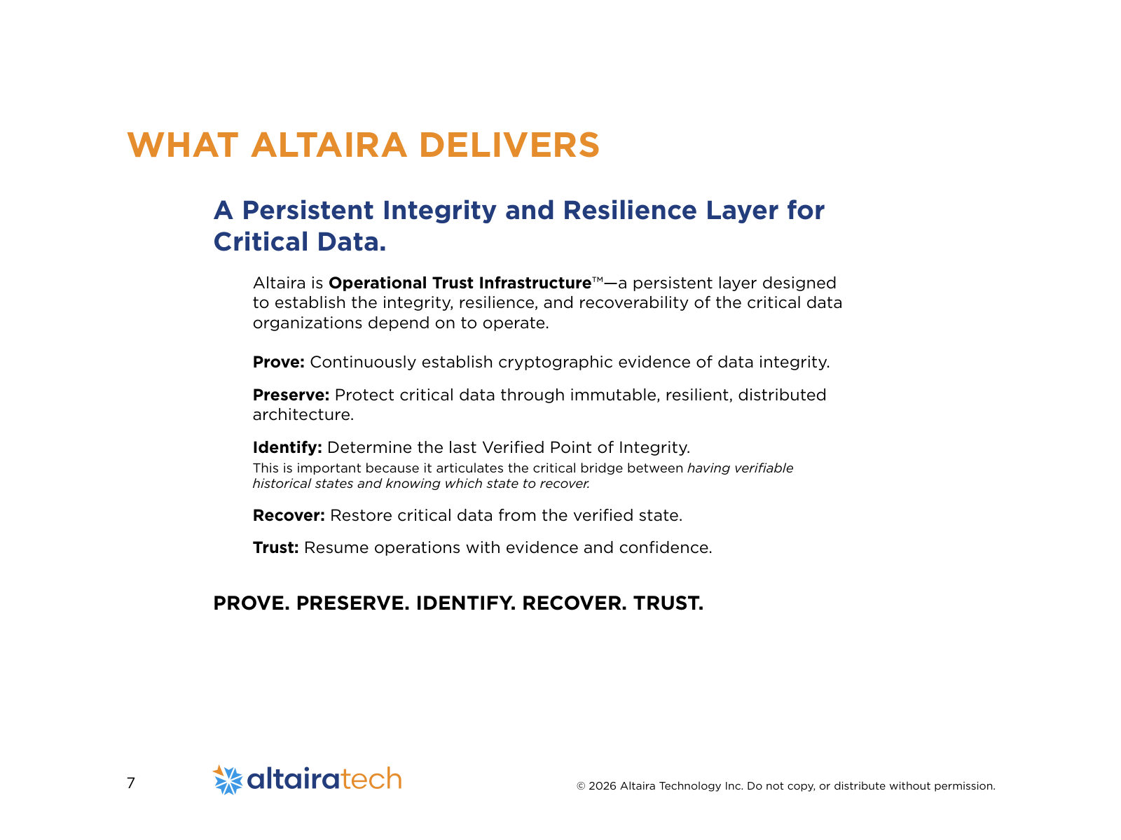 A Persistent Integrity and Resilience Layer for Critical Data. Altaira is Operational Trust Infrastructure™—a persistent layer designed to establish the integrity, resilience, and recoverability of the critical data organizations depend on to operate. Prove: Continuously establish cryptographic evidence of data integrity. Preserve: Protect critical data through immutable, resilient, distributed architecture. Identify: Determine the last Verified Point of Integrity. This is important because it articulates the critical bridge between having verifiable historical states and knowing which state to recover. Recover: Restore critical data from the verified state. Trust: Resume operations with evidence and confidence. PROVE. PRESERVE. IDENTIFY. RECOVER. TRUST. WHAT ALTAIRA DELIVERS