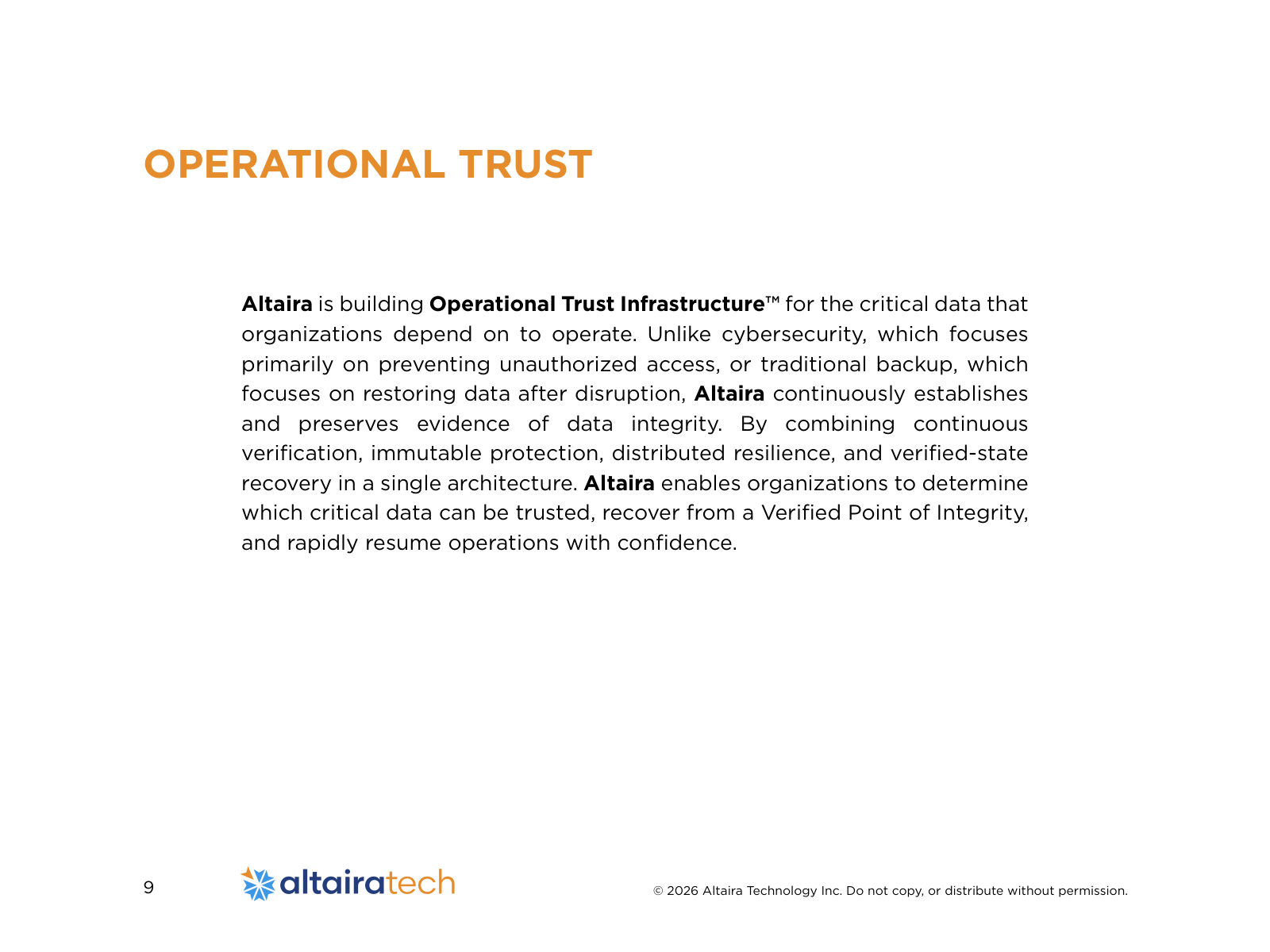 OPERATIONAL TRUST Altaira is building Operational Trust Infrastructure™ for the critical data that organizations depend on to operate. Unlike cybersecurity, which focuses primarily on preventing unauthorized access, or traditional backup, which focuses on restoring data after disruption, Altaira continuously establishes and preserves evidence of data integrity. By combining continuous verification, immutable protection, distributed resilience, and verified-state recovery in a single architecture. Altaira enables organizations to determine which critical data can be trusted, recover from a Verified Point of Integrity, and rapidly resume operations with confidence.