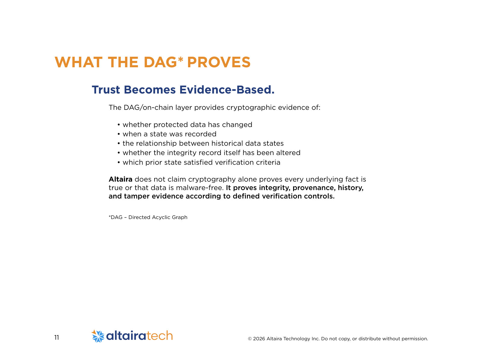 Trust Becomes Evidence-Based. The DAG/on-chain layer provides cryptographic evidence of: • whether protected data has changed • when a state was recorded • the relationship between historical data states • whether the integrity record itself has been altered • which prior state satisfied verification criteria Altaira does not claim cryptography alone proves every underlying fact is true or that data is malware-free. It proves integrity, provenance, history, and tamper evidence according to defined verification controls. *DAG – Directed Acyclic Graph WHAT THE DAG* PROVES