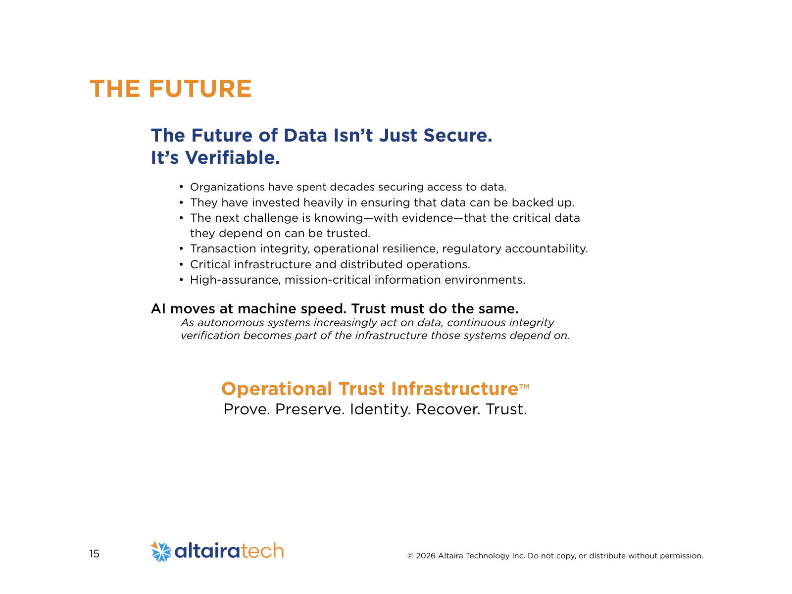 The Future of Data Isn’t Just Secure. It’s Verifiable. • 	Organizations have spent decades securing access to data. • 	They have invested heavily in ensuring that data can be backed up. • 	The next challenge is knowing—with evidence—that the critical data they depend on can be trusted. • 	Transaction integrity, operational resilience, regulatory accountability. • 	Critical infrastructure and distributed operations. • 	High-assurance, mission-critical information environments. AI moves at machine speed. Trust must do the same. As autonomous systems increasingly act on data, continuous integrity verification becomes part of the infrastructure those systems depend on. Operational Trust Infrastructure™ Prove. Preserve. Identity. Recover. Trust. THE FUTURE